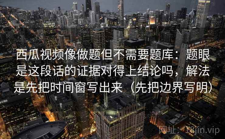 西瓜视频像做题但不需要题库：题眼是这段话的证据对得上结论吗，解法是先把时间窗写出来（先把边界写明）